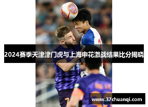 2024赛季天津津门虎与上海申花激战结果比分揭晓